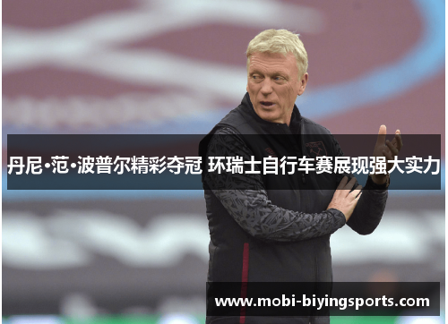 丹尼·范·波普尔精彩夺冠 环瑞士自行车赛展现强大实力 丹尼·范·波普尔精彩夺冠 环瑞士自行车赛展现强大实力