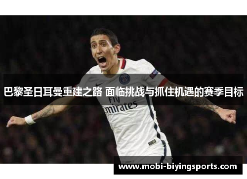 巴黎圣日耳曼重建之路 面临挑战与抓住机遇的赛季目标