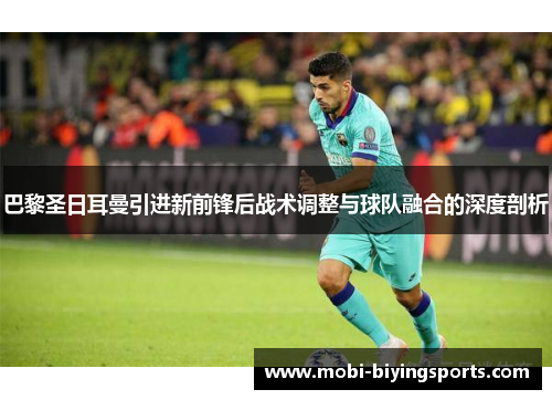 巴黎圣日耳曼引进新前锋后战术调整与球队融合的深度剖析