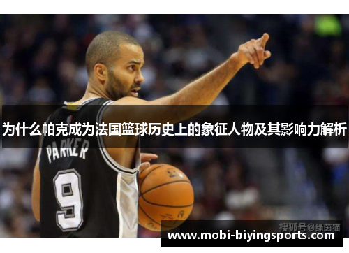 为什么帕克成为法国篮球历史上的象征人物及其影响力解析