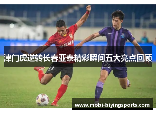 津门虎逆转长春亚泰精彩瞬间五大亮点回顾