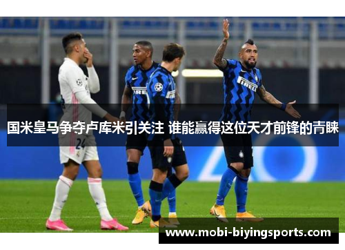 国米皇马争夺卢库米引关注 谁能赢得这位天才前锋的青睐